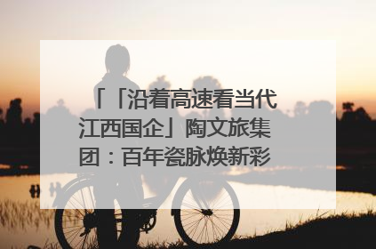 「沿着高速看当代江西国企」陶文旅集团：百年瓷脉焕新彩 文旅融合谱华章