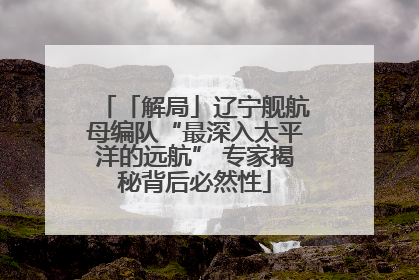 「解局」辽宁舰航母编队“最深入太平洋的远航” 专家揭秘背后必然性