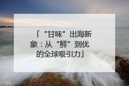 “甘味”出海新象：从“鲜”到优的全球吸引力
