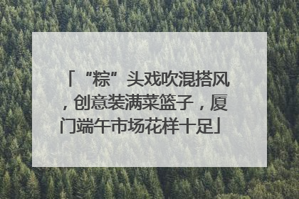 “粽”头戏吹混搭风，创意装满菜篮子，厦门端午市场花样十足