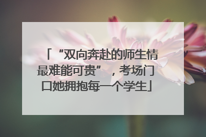 “双向奔赴的师生情最难能可贵”，考场门口她拥抱每一个学生