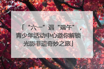 “六一”遇“端午”，青少年活动中心邀你解锁光影非遗奇妙之旅