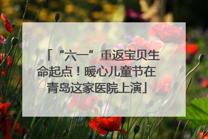 “六一”重返宝贝生命起点！暖心儿童节在青岛这家医院上演