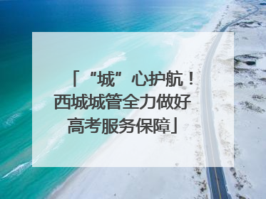 “城”心护航！西城城管全力做好高考服务保障