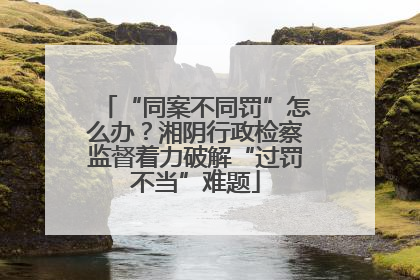 “同案不同罚”怎么办？湘阴行政检察监督着力破解“过罚不当”难题