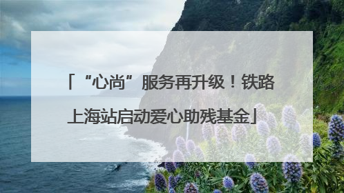 “心尚”服务再升级！铁路上海站启动爱心助残基金