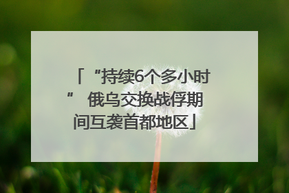 “持续6个多小时” 俄乌交换战俘期间互袭首都地区