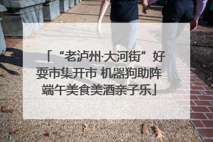 “老泸州·大河街”好耍市集开市 机器狗助阵端午美食美酒亲子乐