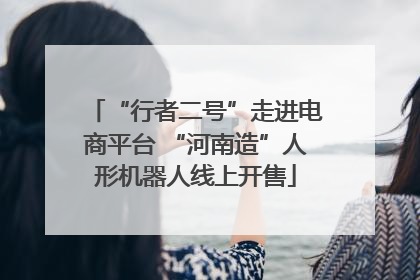 “行者二号”走进电商平台 “河南造”人形机器人线上开售