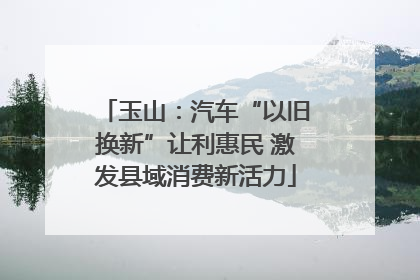 玉山：汽车“以旧换新”让利惠民 激发县域消费新活力