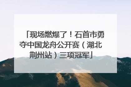 现场燃爆了！石首市勇夺中国龙舟公开赛（湖北荆州站）三项冠军
