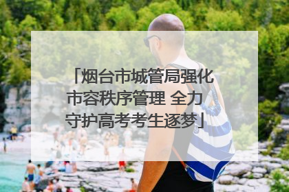 烟台市城管局强化市容秩序管理 全力守护高考考生逐梦