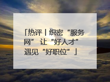 热评丨织密“服务网” 让“好人才”遇见“好职位”