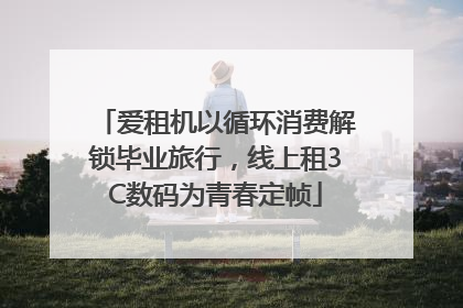 爱租机以循环消费解锁毕业旅行，线上租3C数码为青春定帧