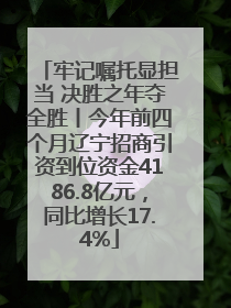 牢记嘱托显担当 决胜之年夺全胜丨今年前四个月辽宁招商引资到位资金4186.8亿元，同比增长17.4%