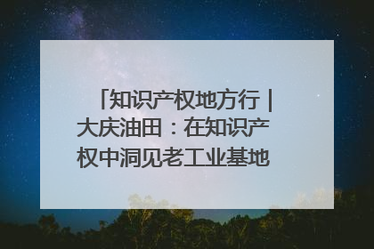知识产权地方行｜大庆油田：在知识产权中洞见老工业基地的 “创新密码”