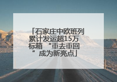 石家庄中欧班列累计发运超15万标箱 “重去重回”成为新亮点