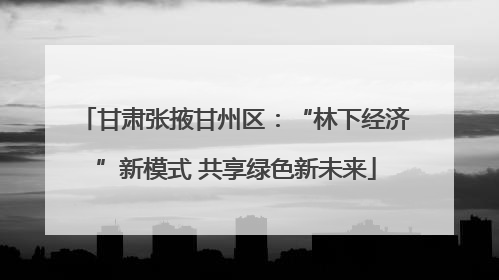 甘肃张掖甘州区：“林下经济”新模式 共享绿色新未来