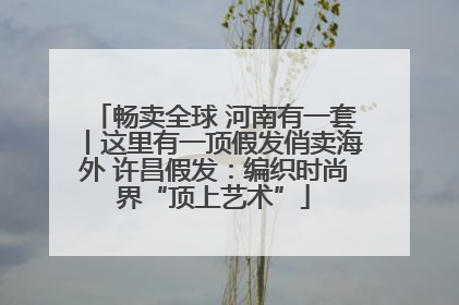 畅卖全球 河南有一套丨这里有一顶假发俏卖海外 许昌假发：编织时尚界“顶上艺术”
