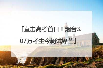 直击高考首日！烟台3.07万考生今朝试锋芒