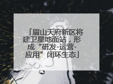 眉山天府新区将建卫星地面站，形成“研发-运营-应用”闭环生态