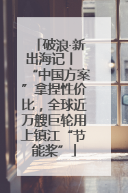 破浪·新出海记丨 “中国方案”拿捏性价比，全球近万艘巨轮用上镇江“节能桨”