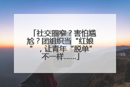 社交圈窄？害怕尴尬？团组织当“红娘”，让青年“脱单”不一样……