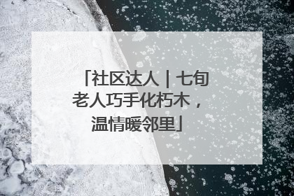 社区达人｜七旬老人巧手化朽木，温情暖邻里