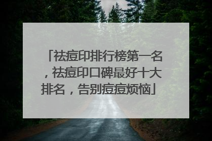 祛痘印排行榜第一名，祛痘印口碑最好十大排名，告别痘痘烦恼