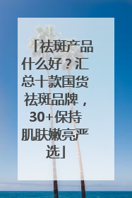 祛斑产品什么好？汇总十款国货祛斑品牌，30+保持肌肤嫩亮严选