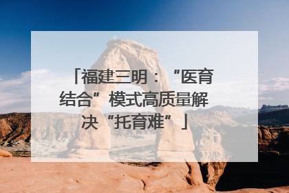 福建三明：“医育结合”模式高质量解决“托育难”