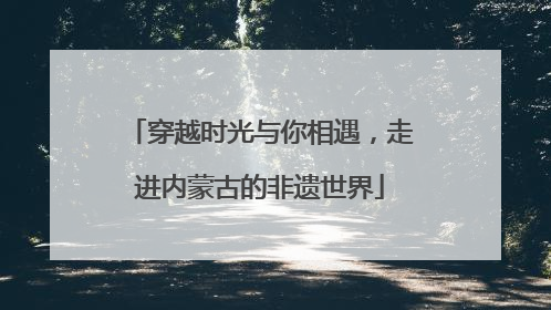 穿越时光与你相遇，走进内蒙古的非遗世界
