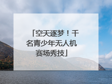 空天逐梦！千名青少年无人机赛场秀技