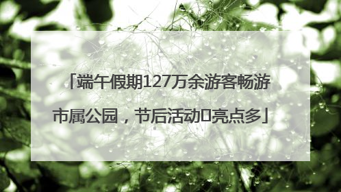 端午假期127万余游客畅游市属公园，节后活动﻿亮点多
