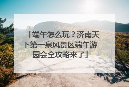 端午怎么玩？济南天下第一泉风景区端午游园会全攻略来了