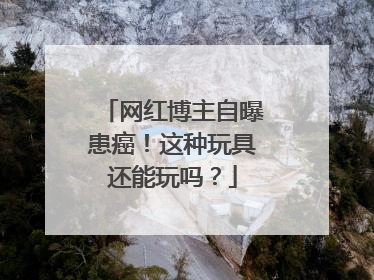 网红博主自曝患癌！这种玩具还能玩吗？
