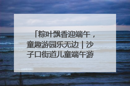 粽叶飘香迎端午，童趣游园乐无边｜沙子口街道儿童端午游园活动圆满落幕