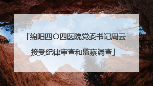 绵阳四〇四医院党委书记周云 接受纪律审查和监察调查