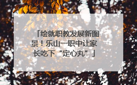 绘就职教发展新图景！乐山一职中让家长吃下“定心丸”
