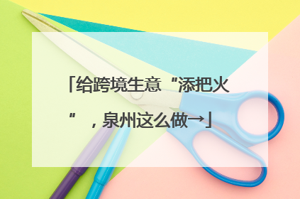 给跨境生意“添把火”，泉州这么做→