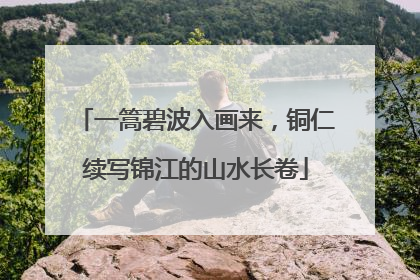 一篙碧波入画来，铜仁续写锦江的山水长卷