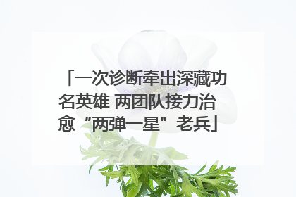 一次诊断牵出深藏功名英雄 两团队接力治愈“两弹一星”老兵
