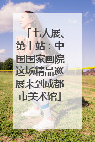 七人展、第十站：中国国家画院这场精品巡展来到成都市美术馆