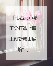 七台河市总工会打造“职工创新成果展馆”