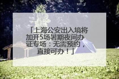 上海公安出入境将加开5场暑期夜间办证专场：无需预约，直接可办！