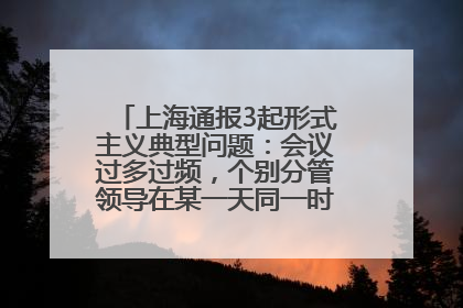 上海通报3起形式主义典型问题：会议过多过频，个别分管领导在某一天同一时段需参加3个会议