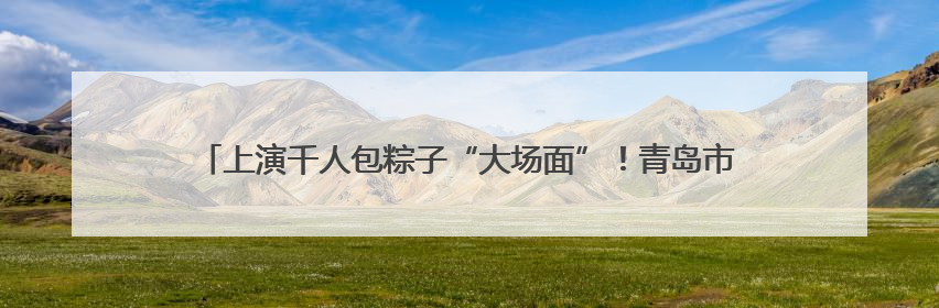上演千人包粽子“大场面”！青岛市“我们的节日•端午”主题活动启幕