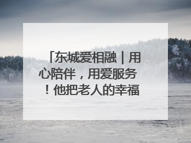 东城爱相融｜用心陪伴，用爱服务！他把老人的幸福感当“大事儿”