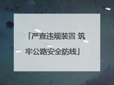 严查违规装置 筑牢公路安全防线