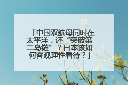 中国双航母同时在太平洋，还“突破第二岛链”？日本该如何客观理性看待？
